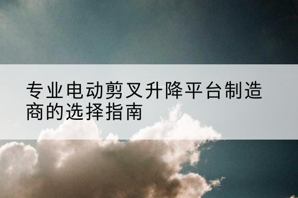 垣曲电动剪叉升降平台厂家-专业电动剪叉升降平台制造商的选择指南