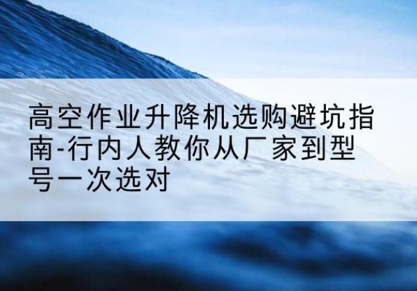 垣曲升降平台厂家-高空作业升降机选购避坑指南-行内人教你从厂家到型号一次选对
