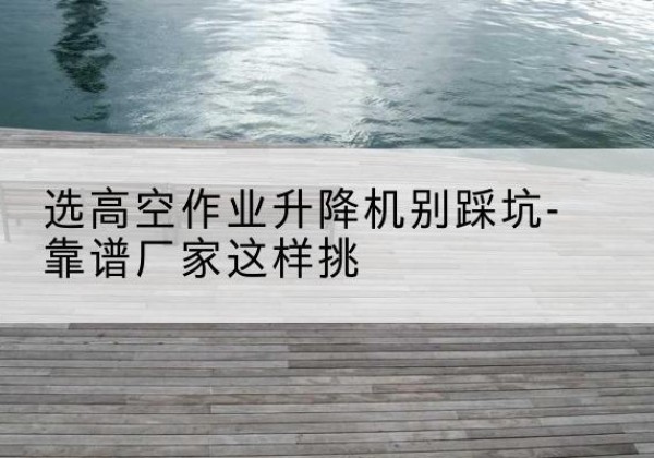 垣曲剪叉式升降机厂家-选高空作业升降机别踩坑-靠谱厂家这样挑