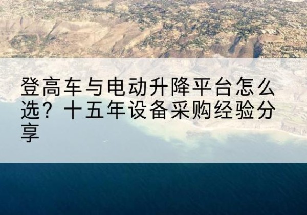 垣曲登高车厂家厂家-登高车与电动升降平台怎么选？十五年设备采购经验分享