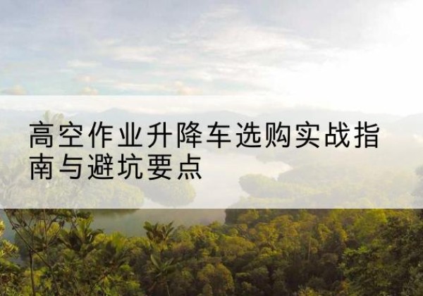 垣曲升降车怎么选-高空作业升降车选购实战指南与避坑要点