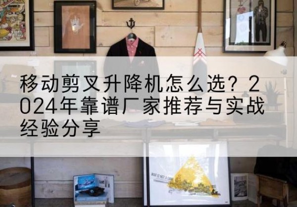垣曲升降平台厂家推荐-移动剪叉升降机怎么选？2024年靠谱厂家推荐与实战经验分享