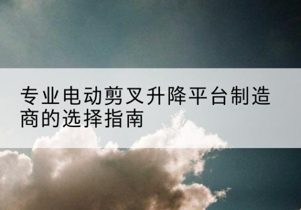 垣曲电动剪叉升降平台厂家-专业电动剪叉升降平台制造商的选择指南